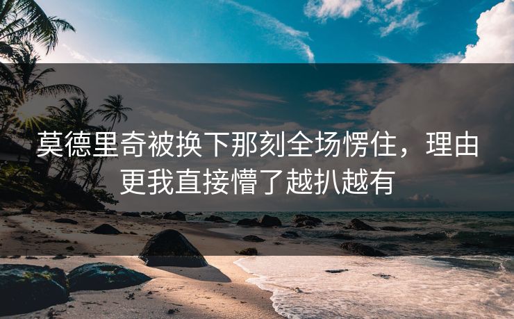 莫德里奇被换下那刻全场愣住,理由更我直接懵了越扒越有 莫德里奇被换下那刻全场愣住,理由更我直接懵了越扒越有
