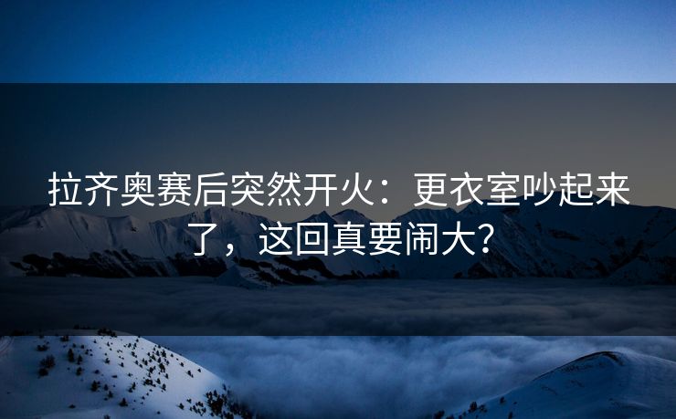 拉齐奥赛后突然开火：更衣室吵起来了，这回真要闹大？